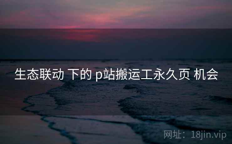 生态联动 下的 p站搬运工永久页 机会