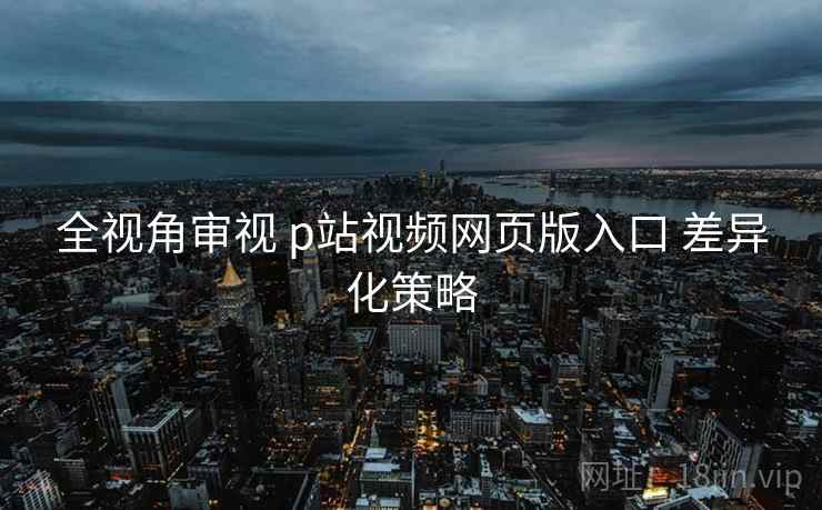 全视角审视 p站视频网页版入口 差异化策略