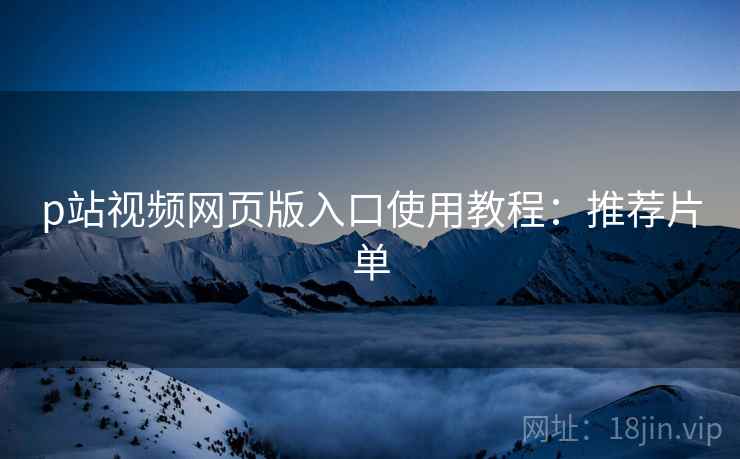 p站视频网页版入口使用教程：推荐片单