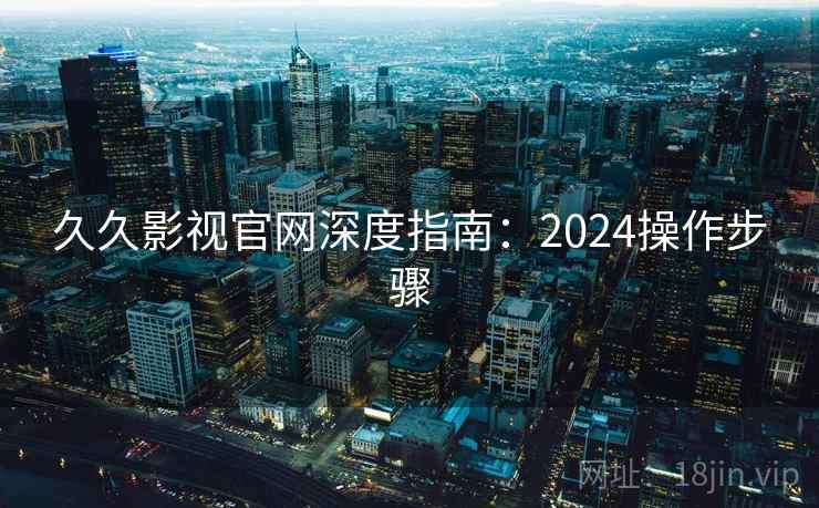久久影视官网深度指南：2024操作步骤